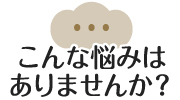 こんな悩みはありませんか