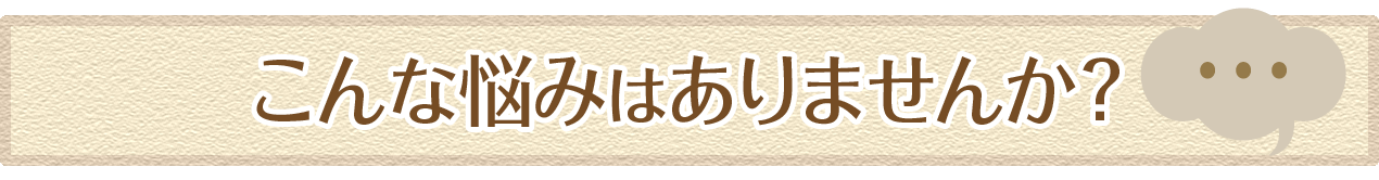 こんな悩みはありませんか？